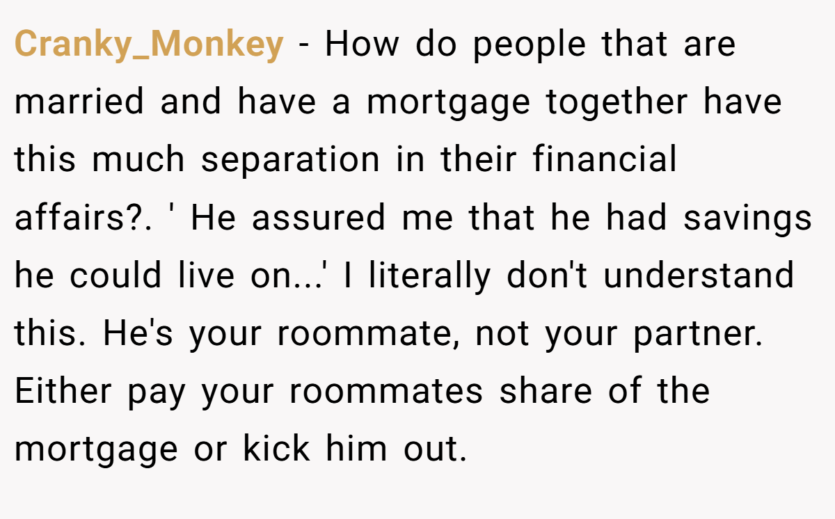 Cranky_Monkey − How do people that are married and have a mortgage together have this much separation in their financial affairs?. ' He assured me that he had savings he could live on...' I literally don't understand this. He's your roommate, not your partner. Either pay your roommates share of the mortgage or kick him out.