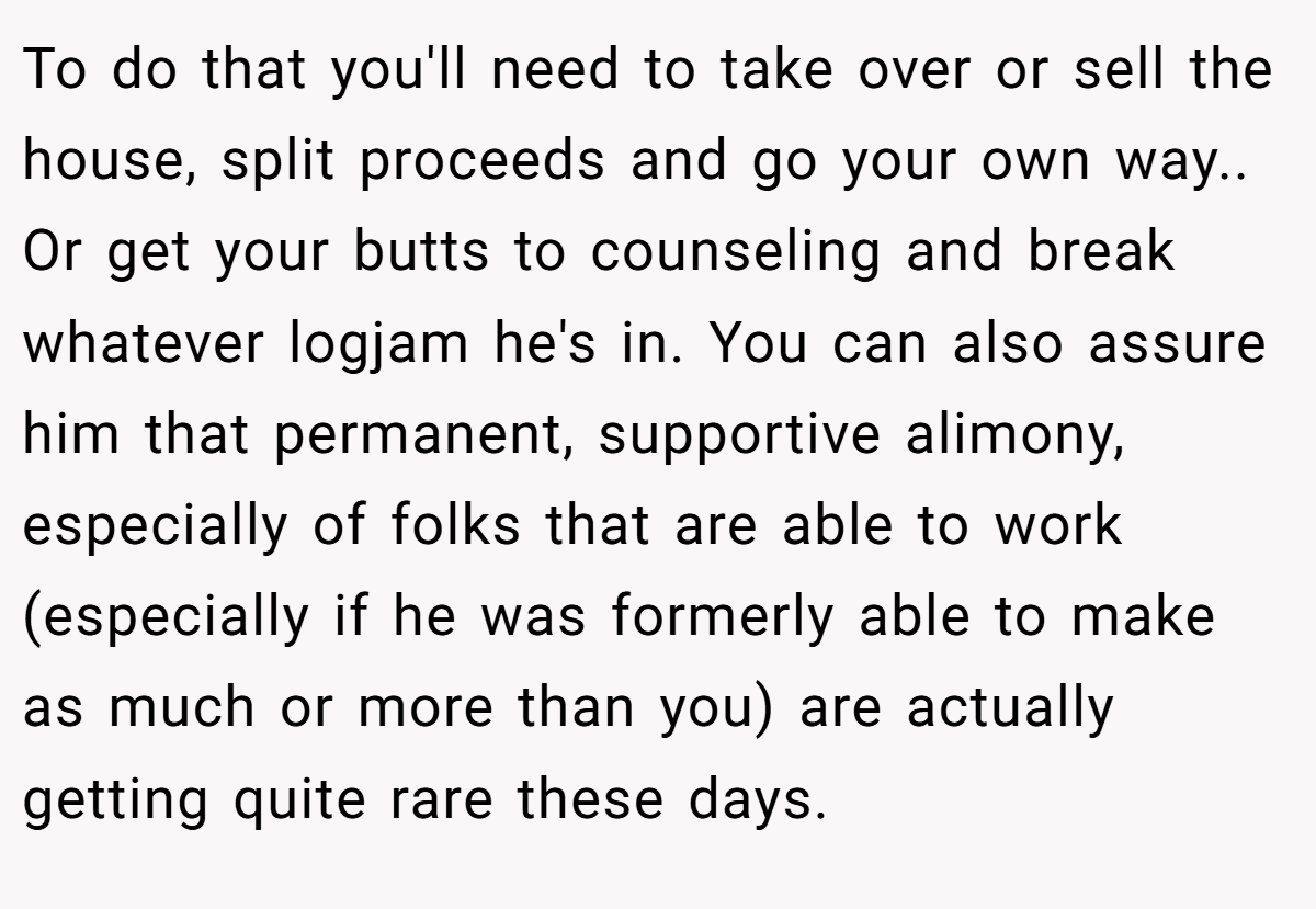 To do that you'll need to take over or sell the house, split proceeds and go your own way.. Or get your butts to counseling and break whatever logjam he's in. You can also assure him that permanent, supportive alimony, especially of folks that are able to work (especially if he was formerly able to make as much or more than you) are actually getting quite rare these days.
