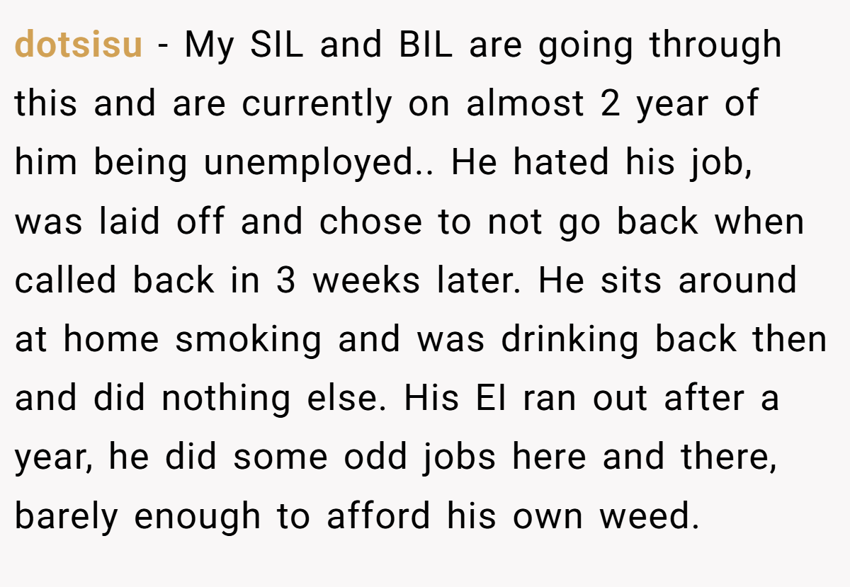 dotsisu − My SIL and BIL are going through this and are currently on almost 2 year of him being unemployed.. ​He hated his job, was laid off and chose to not go back when called back in 3 weeks later. He sits around at home smoking and was drinking back then and did nothing else. His EI ran out after a year, he did some odd jobs here and there, barely enough to afford his own weed.