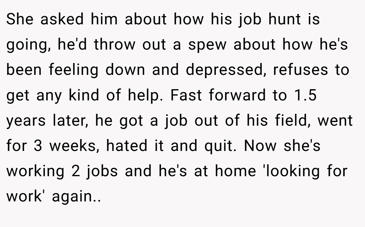 She asked him about how his job hunt is going, he'd throw out a spew about how he's been feeling down and depressed, refuses to get any kind of help. Fast forward to 1.5 years later, he got a job out of his field, went for 3 weeks, hated it and quit. Now she's working 2 jobs and he's at home 'looking for work' again..