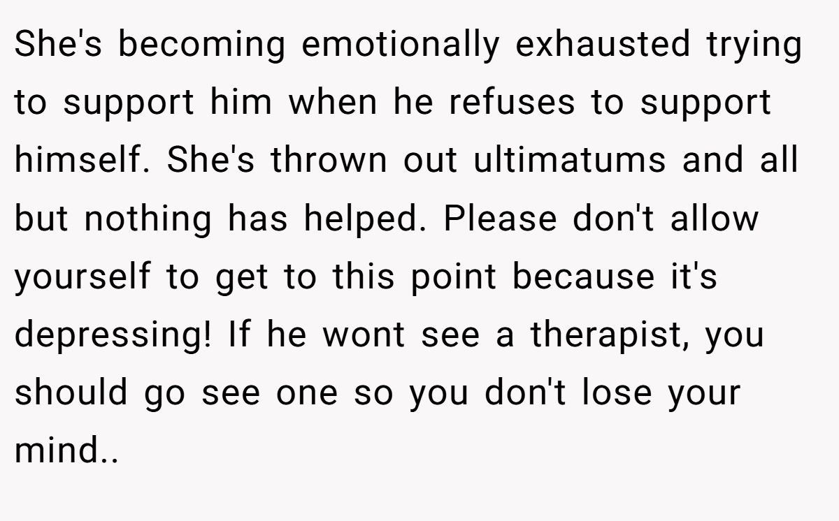 She's becoming emotionally exhausted trying to support him when he refuses to support himself. She's thrown out ultimatums and all but nothing has helped. Please don't allow yourself to get to this point because it's depressing! If he wont see a therapist, you should go see one so you don't lose your mind.. ​