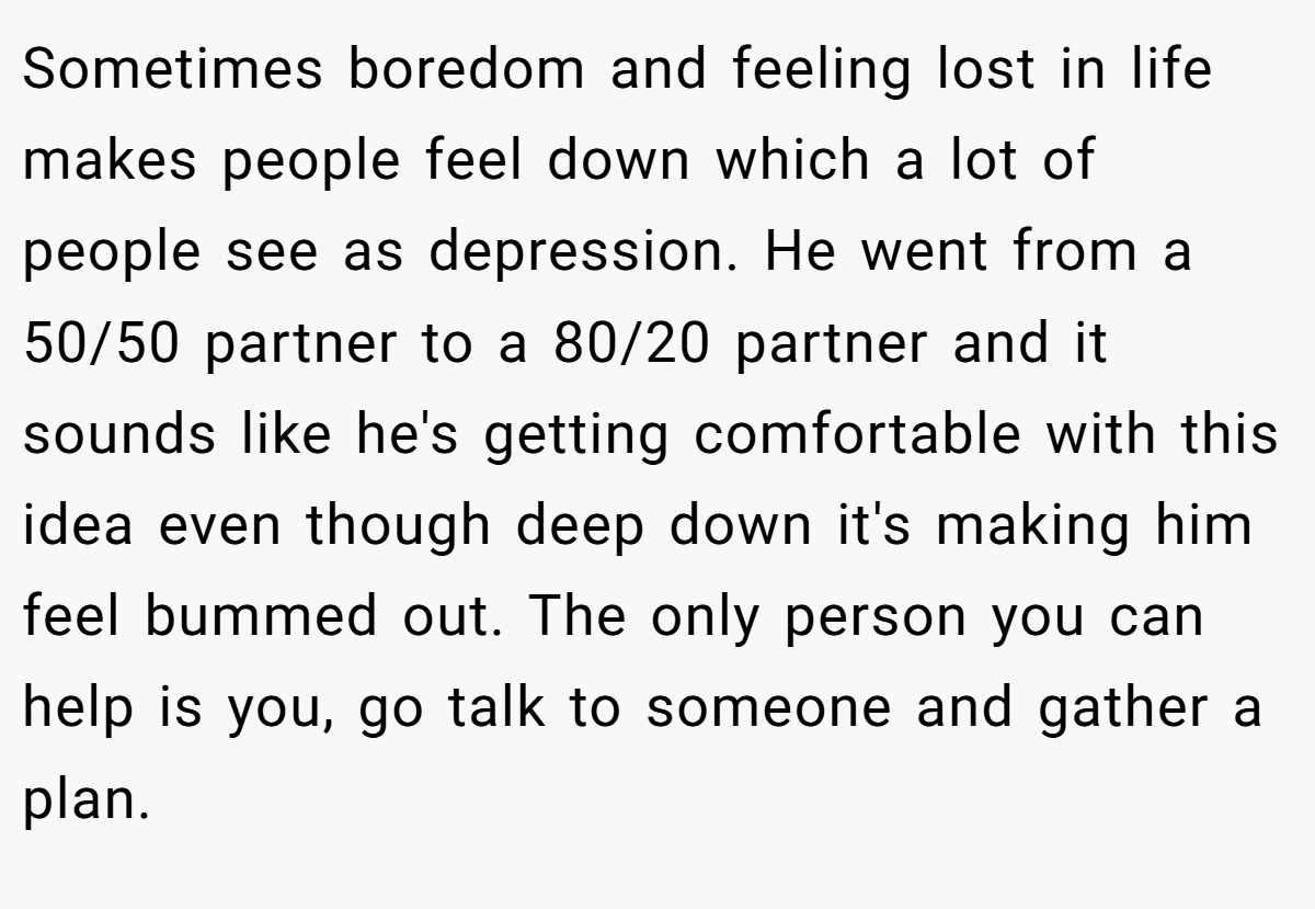 Sometimes boredom and feeling lost in life makes people feel down which a lot of people see as depression. He went from a 50/50 partner to a 80/20 partner and it sounds like he's getting comfortable with this idea even though deep down it's making him feel bummed out. The only person you can help is you, go talk to someone and gather a plan.