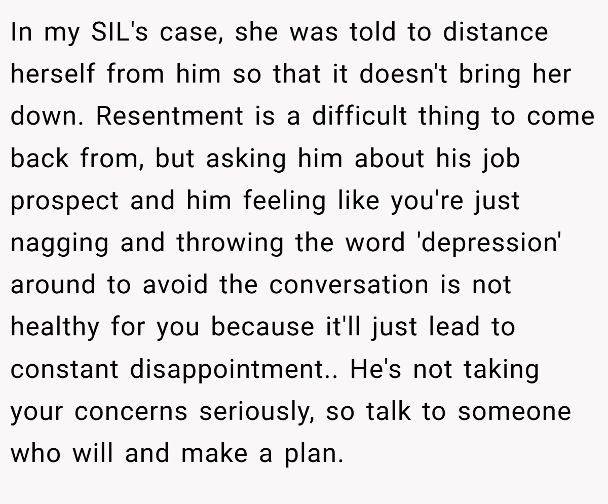 In my SIL's case, she was told to distance herself from him so that it doesn't bring her down. Resentment is a difficult thing to come back from, but asking him about his job prospect and him feeling like you're just nagging and throwing the word 'depression' around to avoid the conversation is not healthy for you because it'll just lead to constant disappointment.. He's not taking your concerns seriously, so talk to someone who will and make a plan.