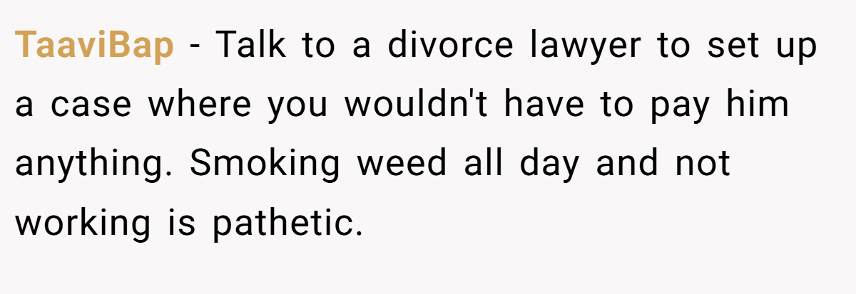 TaaviBap − Talk to a divorce lawyer to set up a case where you wouldn't have to pay him anything. Smoking weed all day and not working is pathetic.