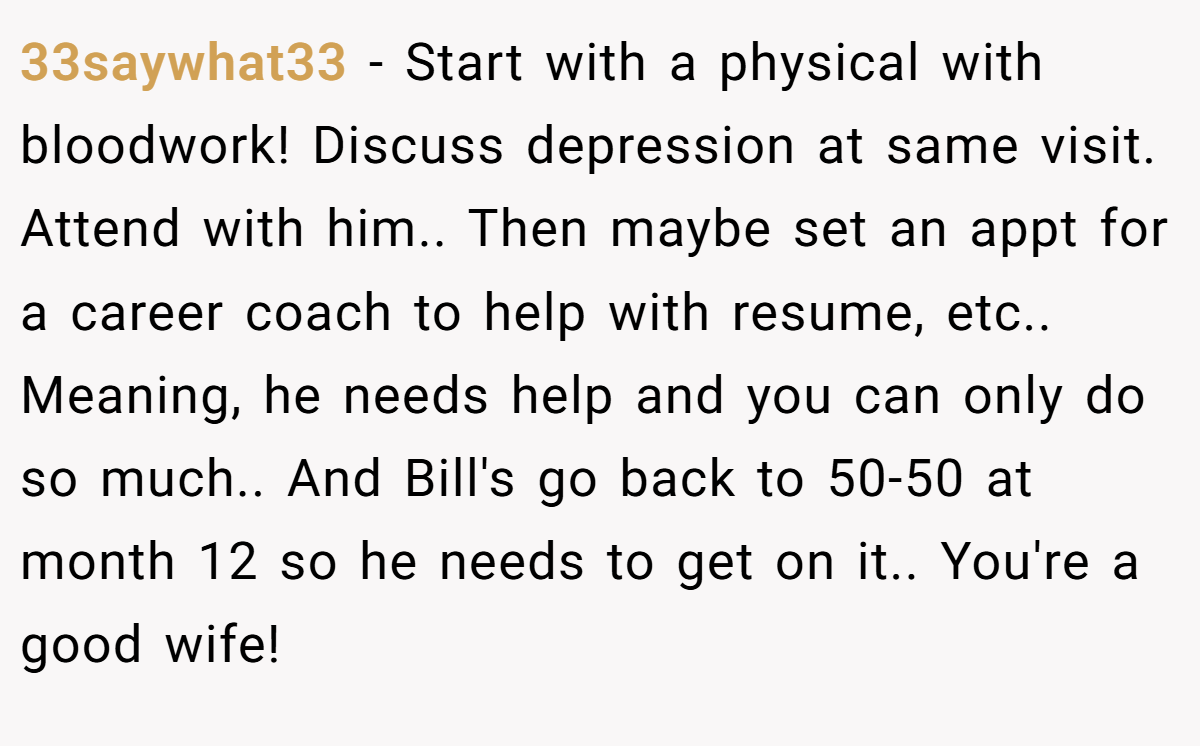 33saywhat33 − Start with a physical with bloodwork! Discuss depression at same visit. Attend with him.. Then maybe set an appt for a career coach to help with resume, etc.. Meaning, he needs help and you can only do so much.. And Bill's go back to 50-50 at month 12 so he needs to get on it.. You're a good wife!