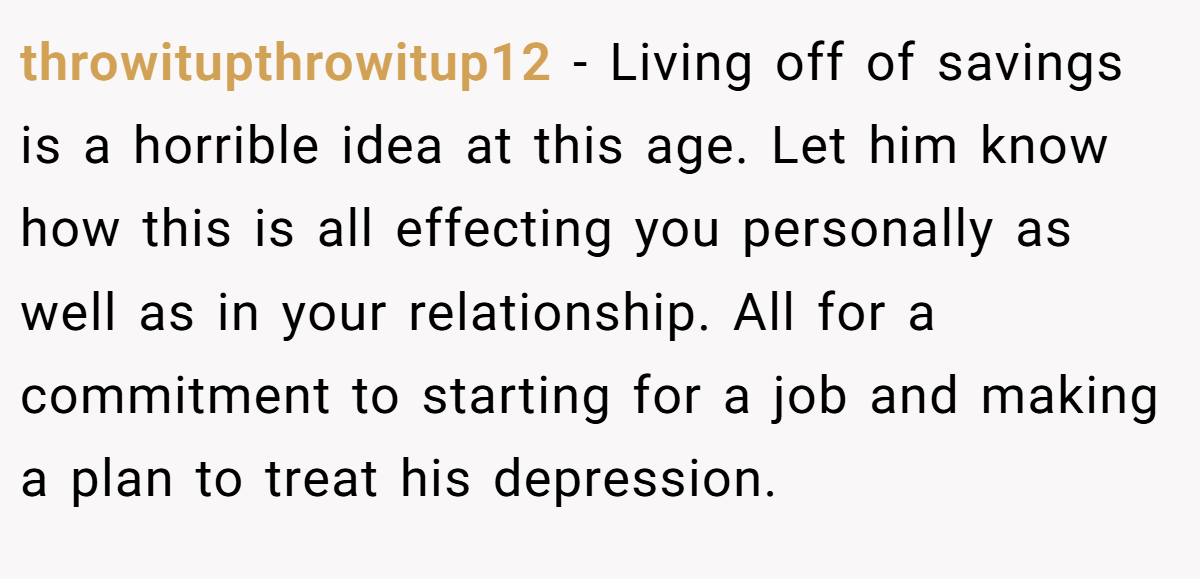 throwitupthrowitup12 − Living off of savings is a horrible idea at this age. Let him know how this is all effecting you personally as well as in your relationship. All for a commitment to starting for a job and making a plan to treat his depression.