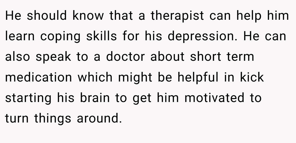 He should know that a therapist can help him learn coping skills for his depression. He can also speak to a doctor about short term medication which might be helpful in kick starting his brain to get him motivated to turn things around.