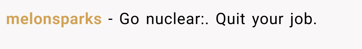 melonsparks − Go nuclear:. Quit your job.