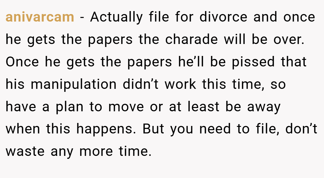 anivarcam − Actually file for divorce and once he gets the papers the charade will be over. Once he gets the papers he’ll be pissed that his manipulation didn’t work this time, so have a plan to move or at least be away when this happens. But you need to file, don’t waste any more time.