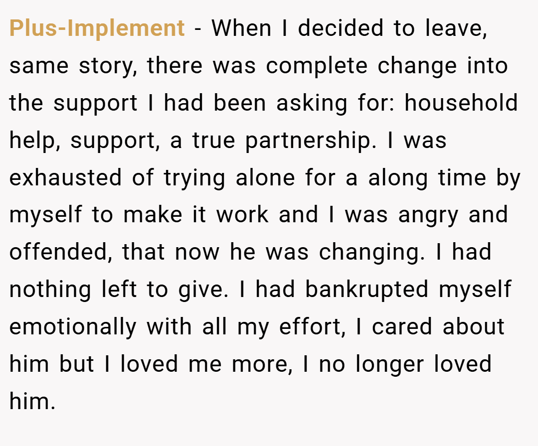 Plus-Implement − When I decided to leave, same story, there was complete change into the support I had been asking for: household help, support, a true partnership. I was exhausted of trying alone for a along time by myself to make it work and I was angry and offended, that now he was changing. I had nothing left to give. I had bankrupted myself emotionally with all my effort, I cared about him but I loved me more, I no longer loved him.
