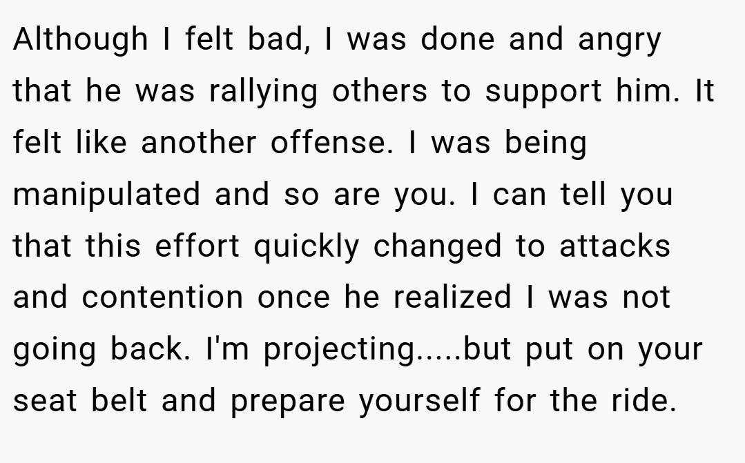 Although I felt bad, I was done and angry that he was rallying others to support him. It felt like another offense. I was being manipulated and so are you. I can tell you that this effort quickly changed to attacks and contention once he realized I was not going back. I'm projecting.....but put on your seat belt and prepare yourself for the ride.