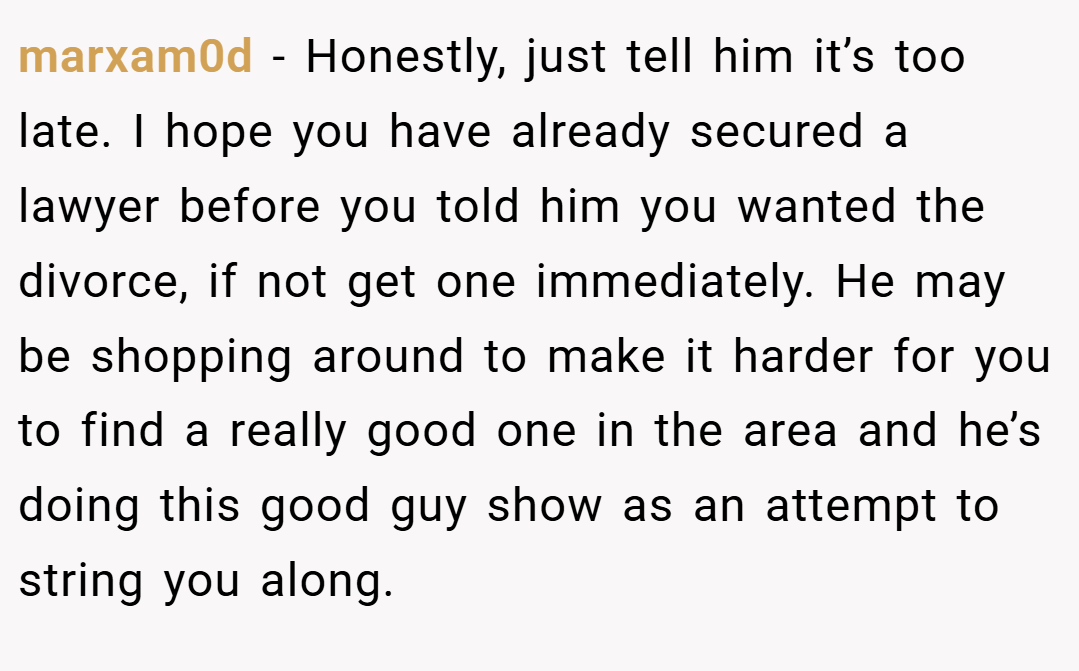 marxam0d − Honestly, just tell him it’s too late. I hope you have already secured a lawyer before you told him you wanted the divorce, if not get one immediately. He may be shopping around to make it harder for you to find a really good one in the area and he’s doing this good guy show as an attempt to string you along.