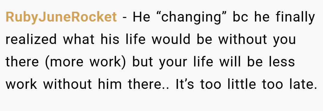 RubyJuneRocket − He “changing” bc he finally realized what his life would be without you there (more work) but your life will be less work without him there.. It’s too little too late.