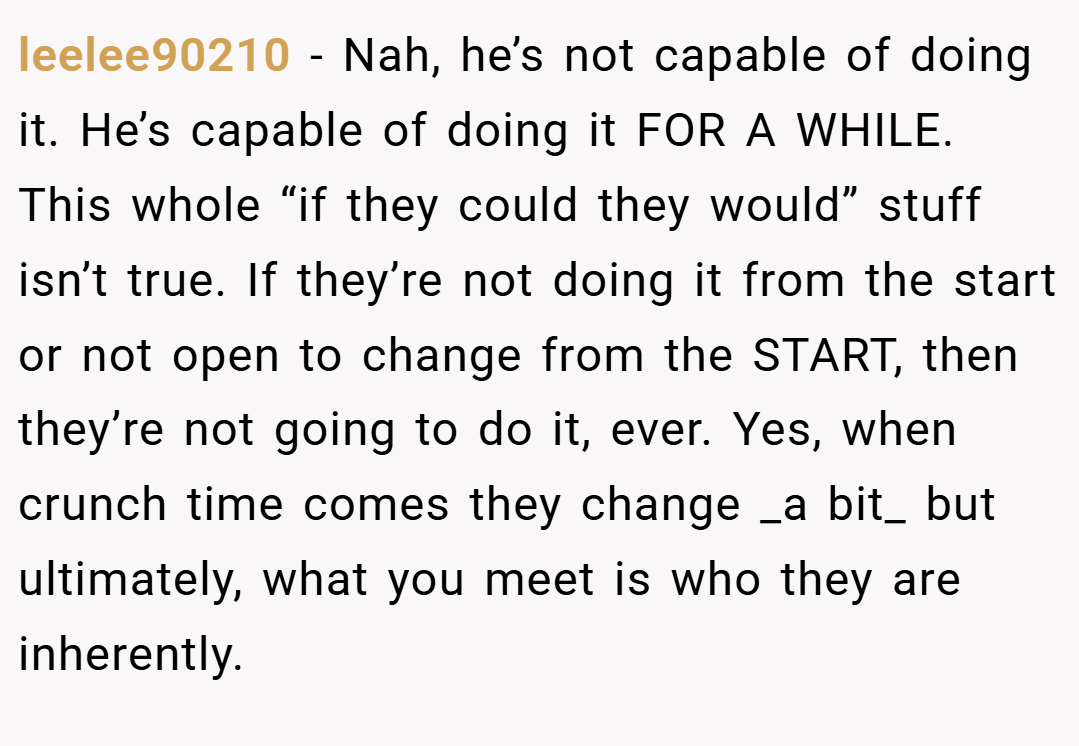 leelee90210 − Nah, he’s not capable of doing it. He’s capable of doing it FOR A WHILE. This whole “if they could they would” stuff isn’t true. If they’re not doing it from the start or not open to change from the START, then they’re not going to do it, ever. Yes, when crunch time comes they change _a bit_ but ultimately, what you meet is who they are inherently.