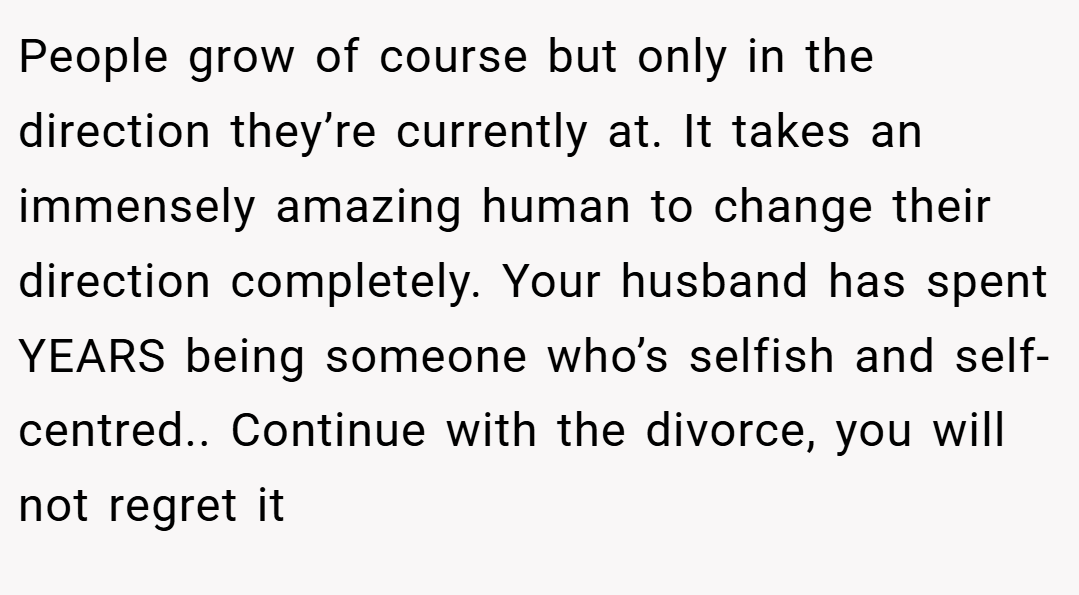 People grow of course but only in the direction they’re currently at. It takes an immensely amazing human to change their direction completely. Your husband has spent YEARS being someone who’s selfish and self-centred.. Continue with the divorce, you will not regret it