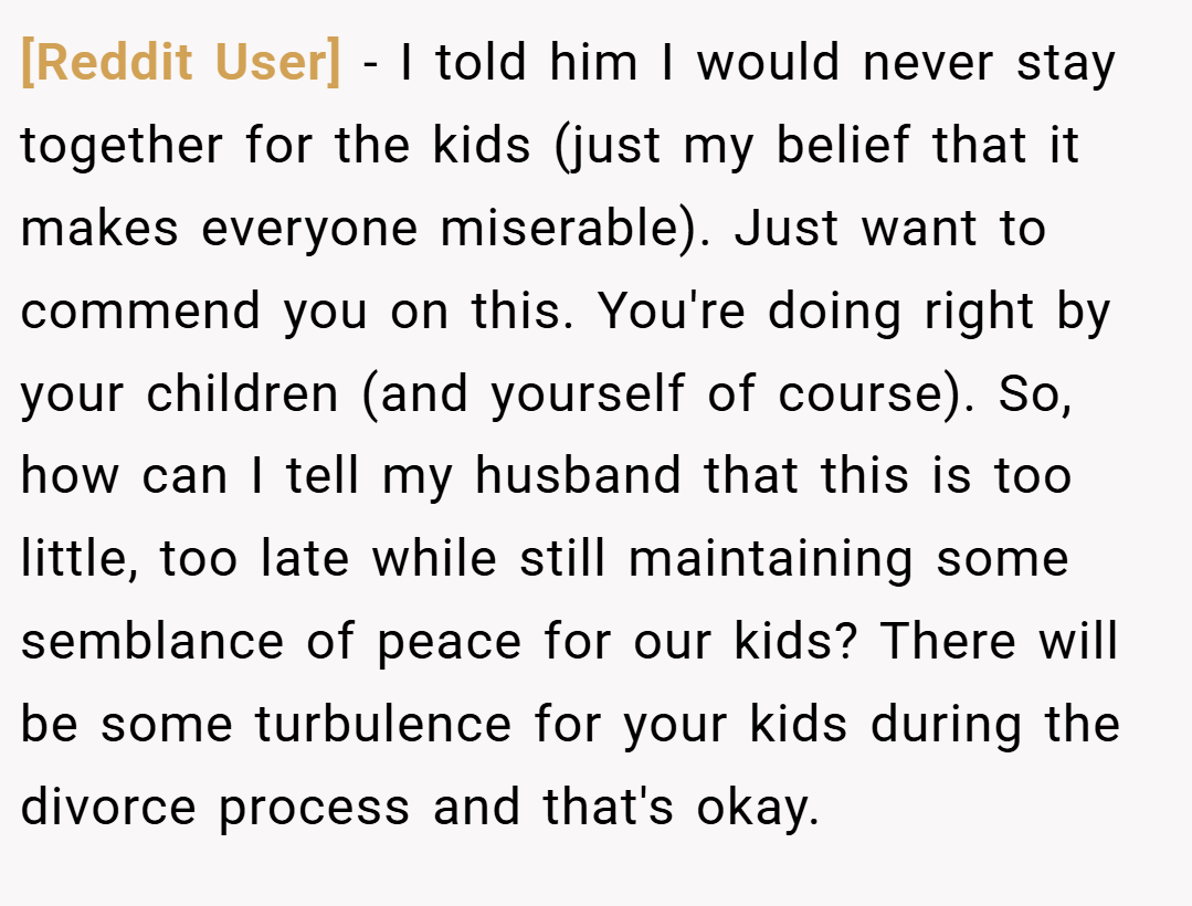 [Reddit User] − I told him I would never stay together for the kids (just my belief that it makes everyone miserable). Just want to commend you on this. You're doing right by your children (and yourself of course). So, how can I tell my husband that this is too little, too late while still maintaining some semblance of peace for our kids? There will be some turbulence for your kids during the divorce process and that's okay.