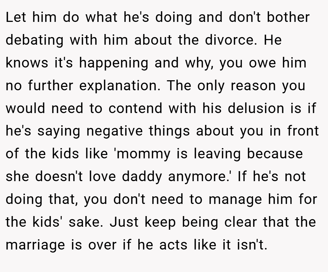 Let him do what he's doing and don't bother debating with him about the divorce. He knows it's happening and why, you owe him no further explanation. The only reason you would need to contend with his delusion is if he's saying negative things about you in front of the kids like 'mommy is leaving because she doesn't love daddy anymore.' If he's not doing that, you don't need to manage him for the kids' sake. Just keep being clear that the marriage is over if he acts like it isn't.