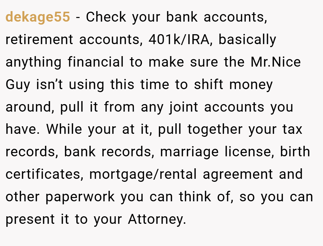dekage55 − Check your bank accounts, retirement accounts, 401k/IRA, basically anything financial to make sure the Mr.Nice Guy isn’t using this time to shift money around, pull it from any joint accounts you have. While your at it, pull together your tax records, bank records, marriage license, birth certificates, mortgage/rental agreement and other paperwork you can think of, so you can present it to your Attorney.