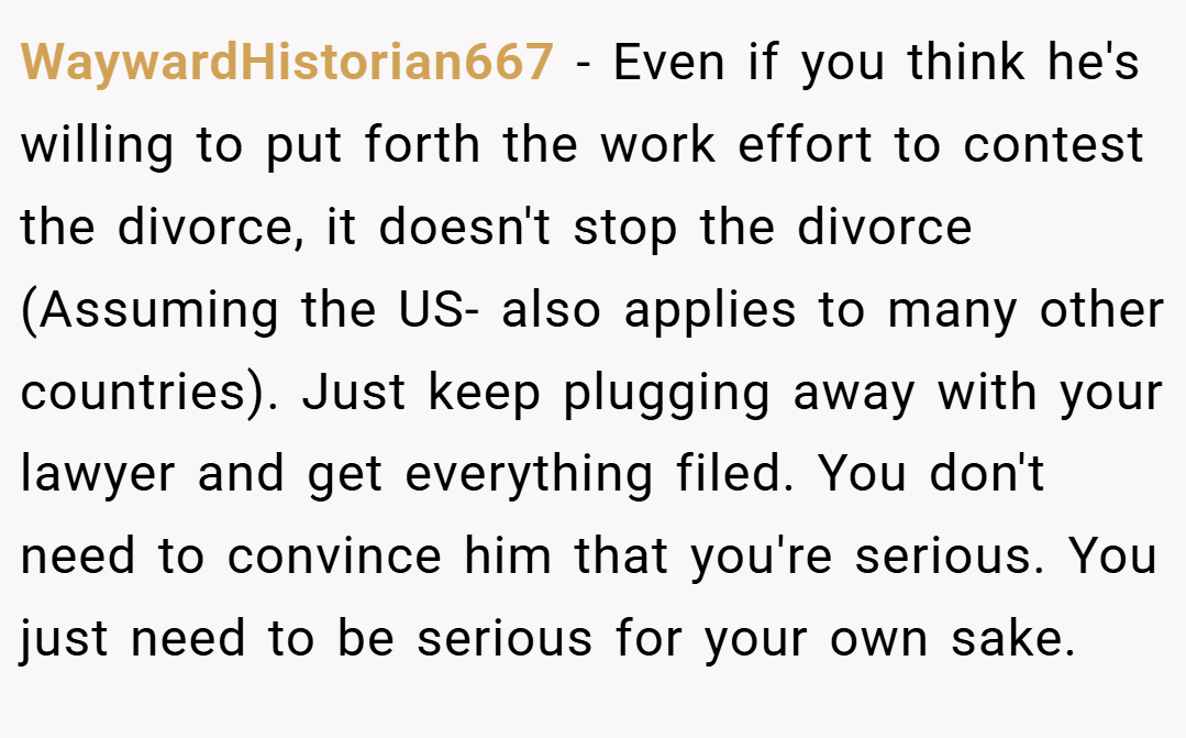 WaywardHistorian667 − Even if you think he's willing to put forth the work effort to contest the divorce, it doesn't stop the divorce (Assuming the US- also applies to many other countries). Just keep plugging away with your lawyer and get everything filed. You don't need to convince him that you're serious. You just need to be serious for your own sake.