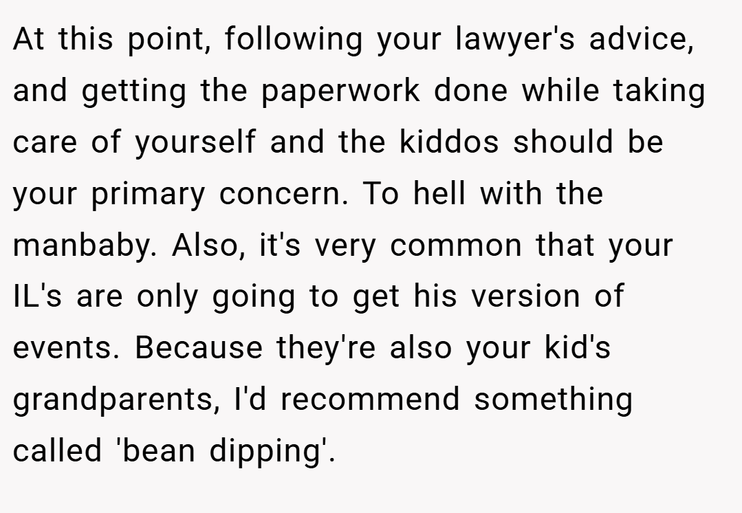 At this point, following your lawyer's advice, and getting the paperwork done while taking care of yourself and the kiddos should be your primary concern. To hell with the manbaby. Also, it's very common that your IL's are only going to get his version of events. Because they're also your kid's grandparents, I'd recommend something called 'bean dipping'.