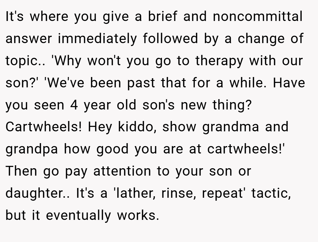 It's where you give a brief and noncommittal answer immediately followed by a change of topic.. 'Why won't you go to therapy with our son?' 'We've been past that for a while. Have you seen 4 year old son's new thing? Cartwheels! Hey kiddo, show grandma and grandpa how good you are at cartwheels!' Then go pay attention to your son or daughter.. It's a 'lather, rinse, repeat' tactic, but it eventually works.