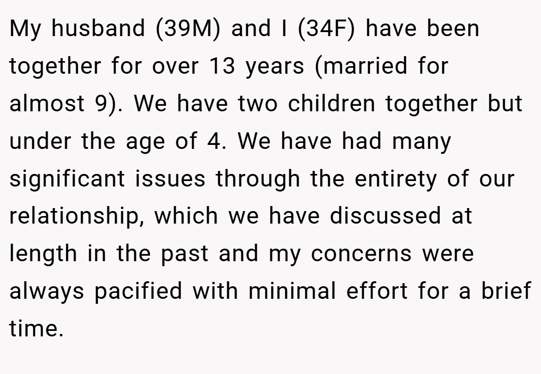 My husband (39M) and I (34F) have been together for over 13 years (married for almost 9). We have two children together but under the age of 4. We have had many significant issues through the entirety of our relationship, which we have discussed at length in the past and my concerns were always pacified with minimal effort for a brief time.