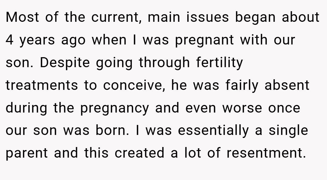 Most of the current, main issues began about 4 years ago when I was pregnant with our son. Despite going through fertility treatments to conceive, he was fairly absent during the pregnancy and even worse once our son was born. I was essentially a single parent and this created a lot of resentment.