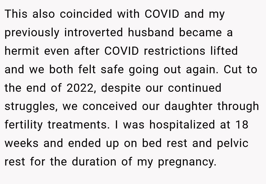 This also coincided with COVID and my previously introverted husband became a hermit even after COVID restrictions lifted and we both felt safe going out again. Cut to the end of 2022, despite our continued struggles, we conceived our daughter through fertility treatments. I was hospitalized at 18 weeks and ended up on bed rest and pelvic rest for the duration of my pregnancy.