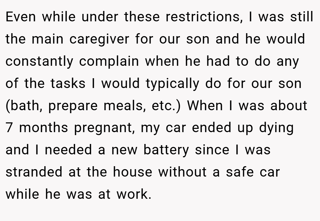 Even while under these restrictions, I was still the main caregiver for our son and he would constantly complain when he had to do any of the tasks I would typically do for our son (bath, prepare meals, etc.) When I was about 7 months pregnant, my car ended up dying and I needed a new battery since I was stranded at the house without a safe car while he was at work.