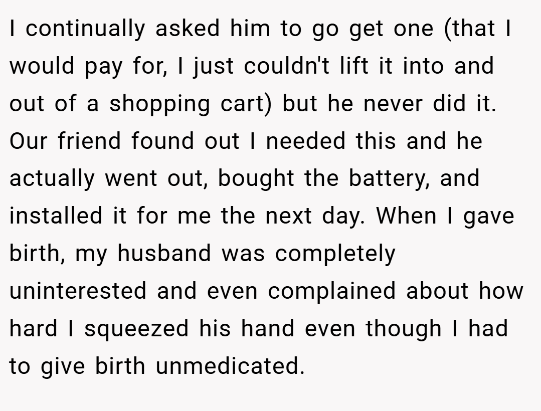 I continually asked him to go get one (that I would pay for, I just couldn't lift it into and out of a shopping cart) but he never did it. Our friend found out I needed this and he actually went out, bought the battery, and installed it for me the next day. When I gave birth, my husband was completely uninterested and even complained about how hard I squeezed his hand even though I had to give birth unmedicated.