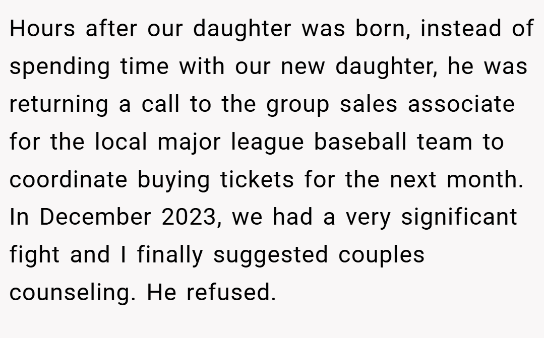 Hours after our daughter was born, instead of spending time with our new daughter, he was returning a call to the group sales associate for the local major league baseball team to coordinate buying tickets for the next month. In December 2023, we had a very significant fight and I finally suggested couples counseling. He refused.