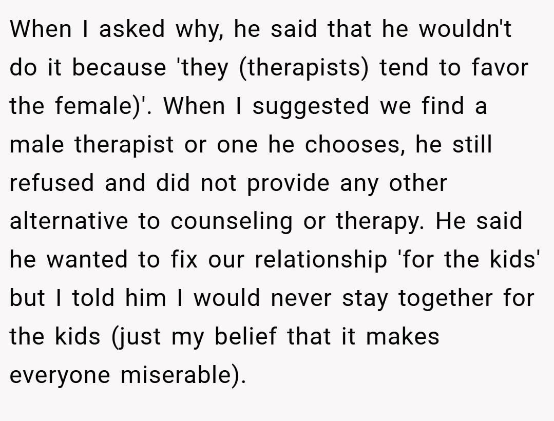 When I asked why, he said that he wouldn't do it because 'they (therapists) tend to favor the female)'. When I suggested we find a male therapist or one he chooses, he still refused and did not provide any other alternative to counseling or therapy. He said he wanted to fix our relationship 'for the kids' but I told him I would never stay together for the kids (just my belief that it makes everyone miserable).