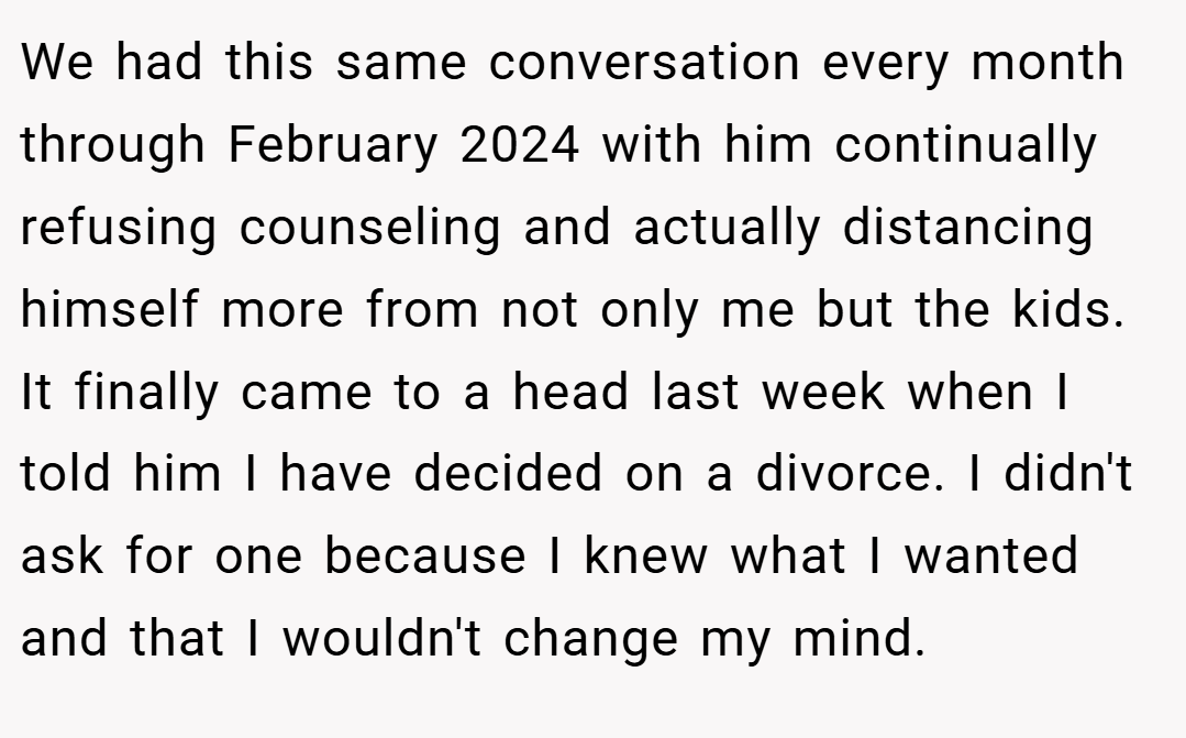 We had this same conversation every month through February 2024 with him continually refusing counseling and actually distancing himself more from not only me but the kids. It finally came to a head last week when I told him I have decided on a divorce. I didn't ask for one because I knew what I wanted and that I wouldn't change my mind.