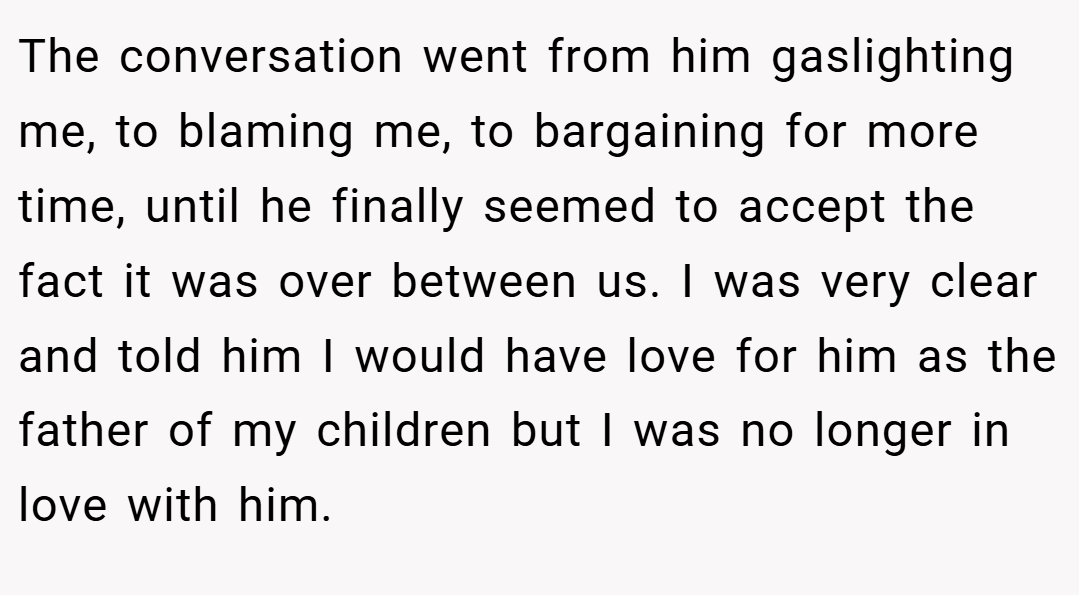 The conversation went from him gaslighting me, to blaming me, to bargaining for more time, until he finally seemed to accept the fact it was over between us. I was very clear and told him I would have love for him as the father of my children but I was no longer in love with him.