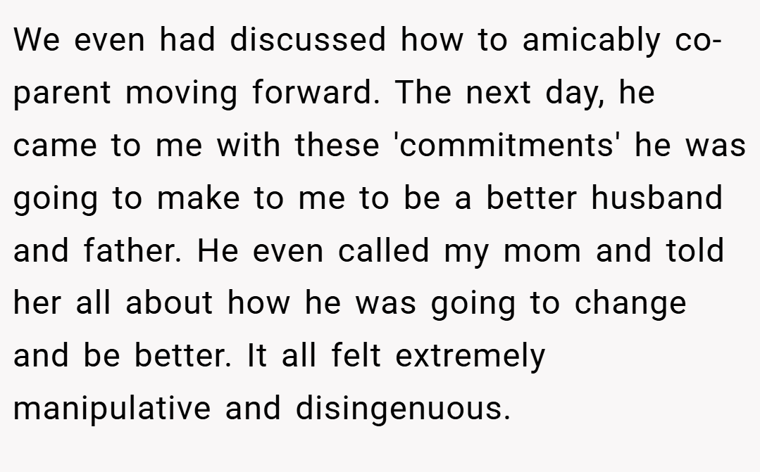 We even had discussed how to amicably co-parent moving forward. The next day, he came to me with these 'commitments' he was going to make to me to be a better husband and father. He even called my mom and told her all about how he was going to change and be better. It all felt extremely manipulative and disingenuous.