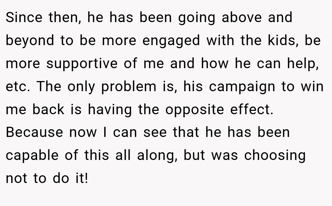 Since then, he has been going above and beyond to be more engaged with the kids, be more supportive of me and how he can help, etc. The only problem is, his campaign to win me back is having the opposite effect. Because now I can see that he has been capable of this all along, but was choosing not to do it!
