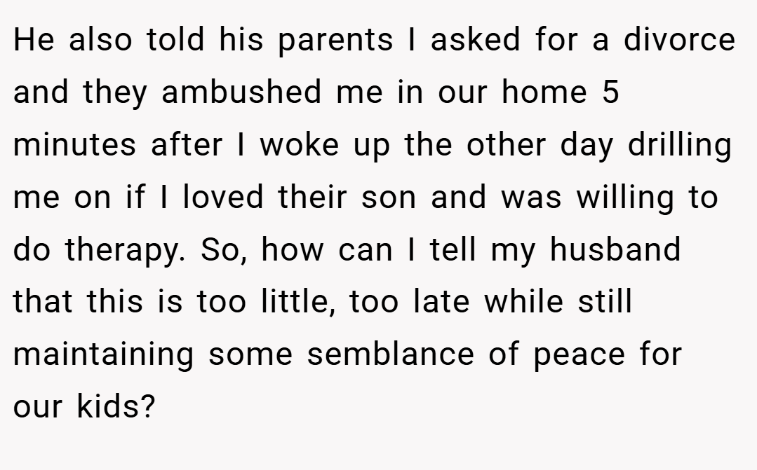 He also told his parents I asked for a divorce and they ambushed me in our home 5 minutes after I woke up the other day drilling me on if I loved their son and was willing to do therapy. So, how can I tell my husband that this is too little, too late while still maintaining some semblance of peace for our kids?