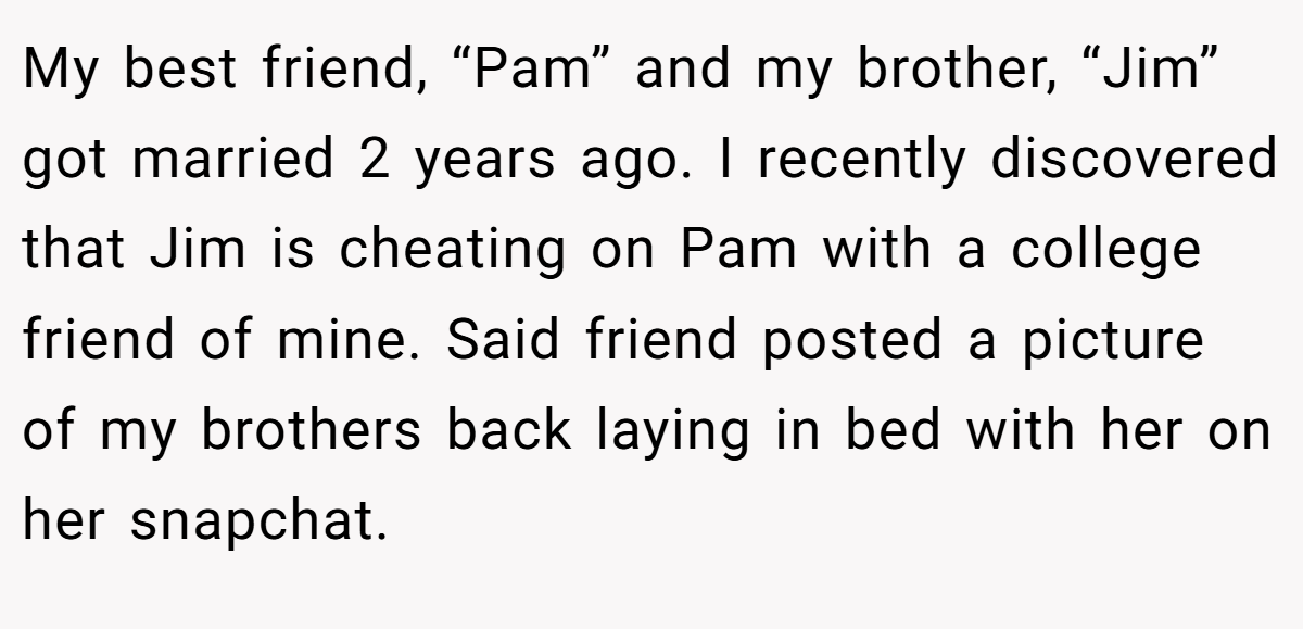 My best friend, “Pam” and my brother, “Jim” got married 2 years ago. I recently discovered that Jim is cheating on Pam with a college friend of mine. Said friend posted a picture of my brothers back laying in bed with her on her snapchat.