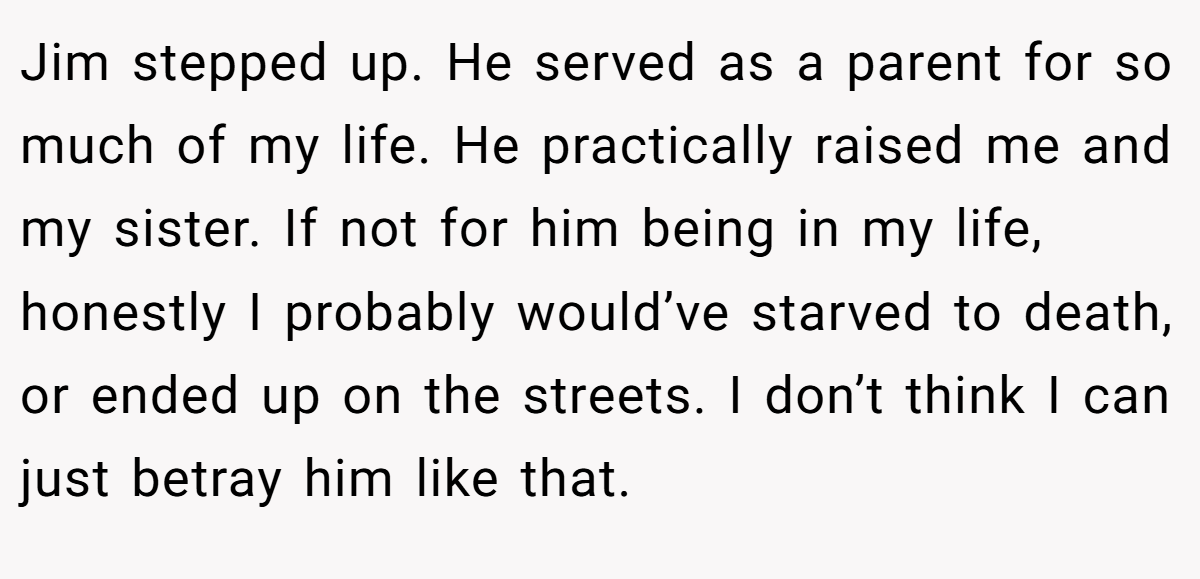 Jim stepped up. He served as a parent for so much of my life. He practically raised me and my sister. If not for him being in my life, honestly I probably would’ve starved to death, or ended up on the streets. I don’t think I can just betray him like that.