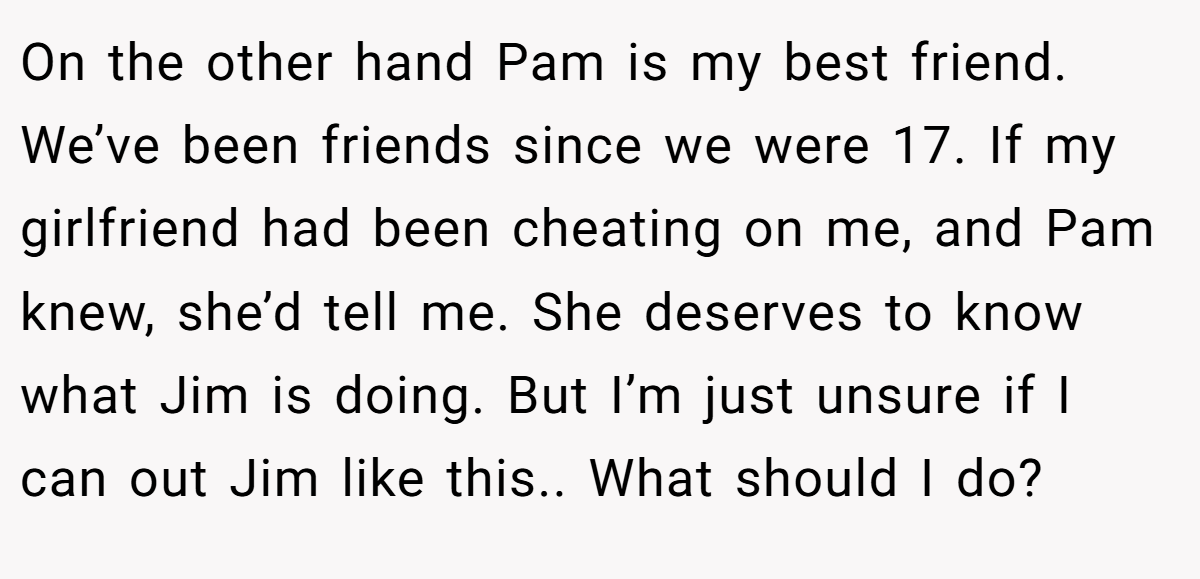 On the other hand Pam is my best friend. We’ve been friends since we were 17. If my girlfriend had been cheating on me, and Pam knew, she’d tell me. She deserves to know what Jim is doing. But I’m just unsure if I can out Jim like this.. What should I do?