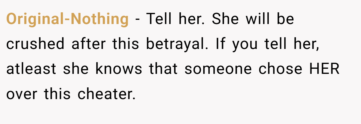 Original-Nothing − Tell her. She will be crushed after this betrayal. If you tell her, atleast she knows that someone chose HER over this cheater.