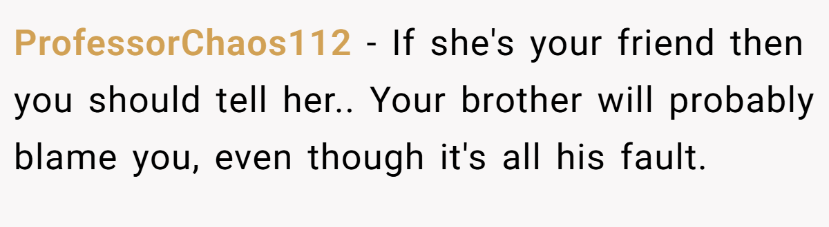 ProfessorChaos112 − If she's your friend then you should tell her.. Your brother will probably blame you, even though it's all his fault.