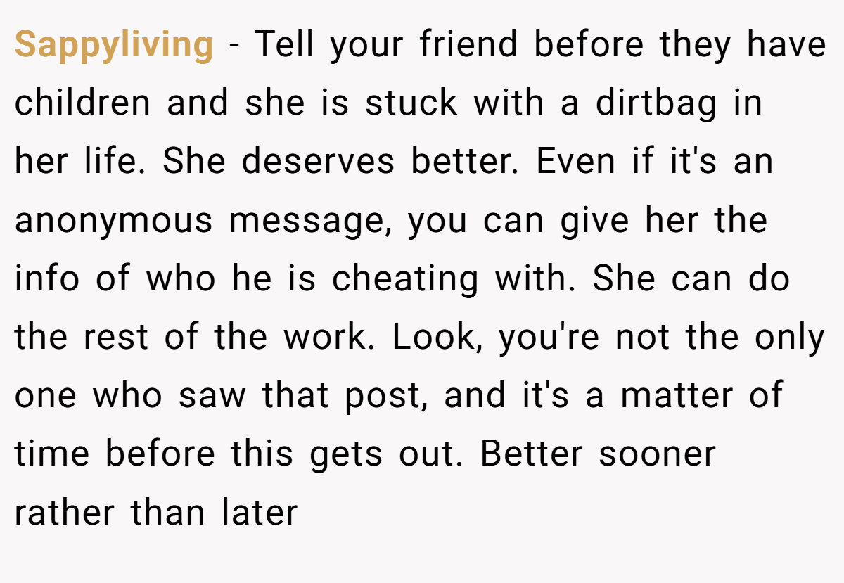 Sappyliving − Tell your friend before they have children and she is stuck with a dirtbag in her life. She deserves better. Even if it's an anonymous message, you can give her the info of who he is cheating with. She can do the rest of the work. Look, you're not the only one who saw that post, and it's a matter of time before this gets out. Better sooner rather than later