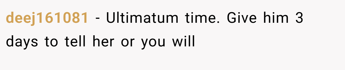 deej161081 − Ultimatum time. Give him 3 days to tell her or you will