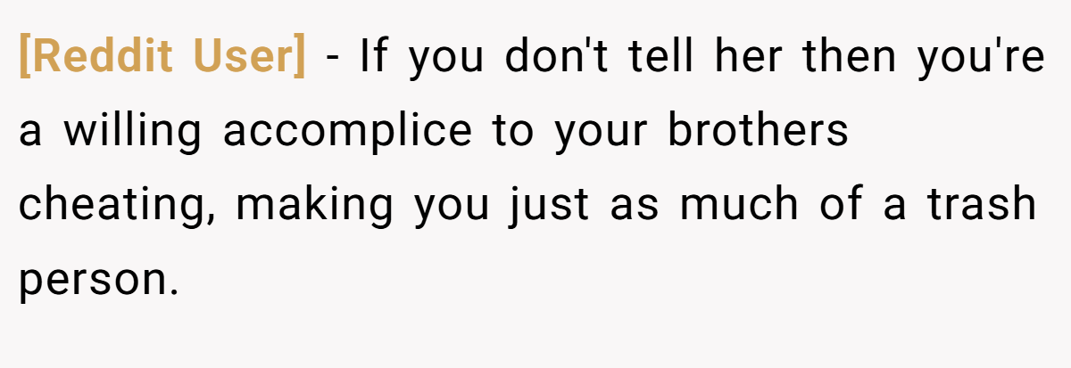 [Reddit User] − If you don't tell her then you're a willing accomplice to your brothers cheating, making you just as much of a trash person.