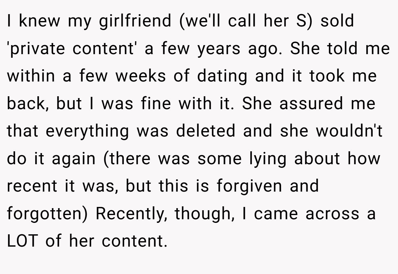 I knew my girlfriend (we'll call her S) sold 'private content' a few years ago. She told me within a few weeks of dating and it took me back, but I was fine with it. She assured me that everything was deleted and she wouldn't do it again (there was some lying about how recent it was, but this is forgiven and forgotten) Recently, though, I came across a LOT of her content.