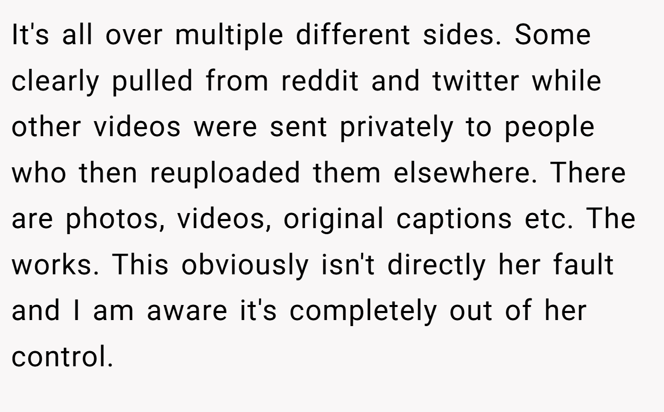 It's all over multiple different sides. Some clearly pulled from reddit and twitter while other videos were sent privately to people who then reuploaded them elsewhere. There are photos, videos, original captions etc. The works. This obviously isn't directly her fault and I am aware it's completely out of her control.