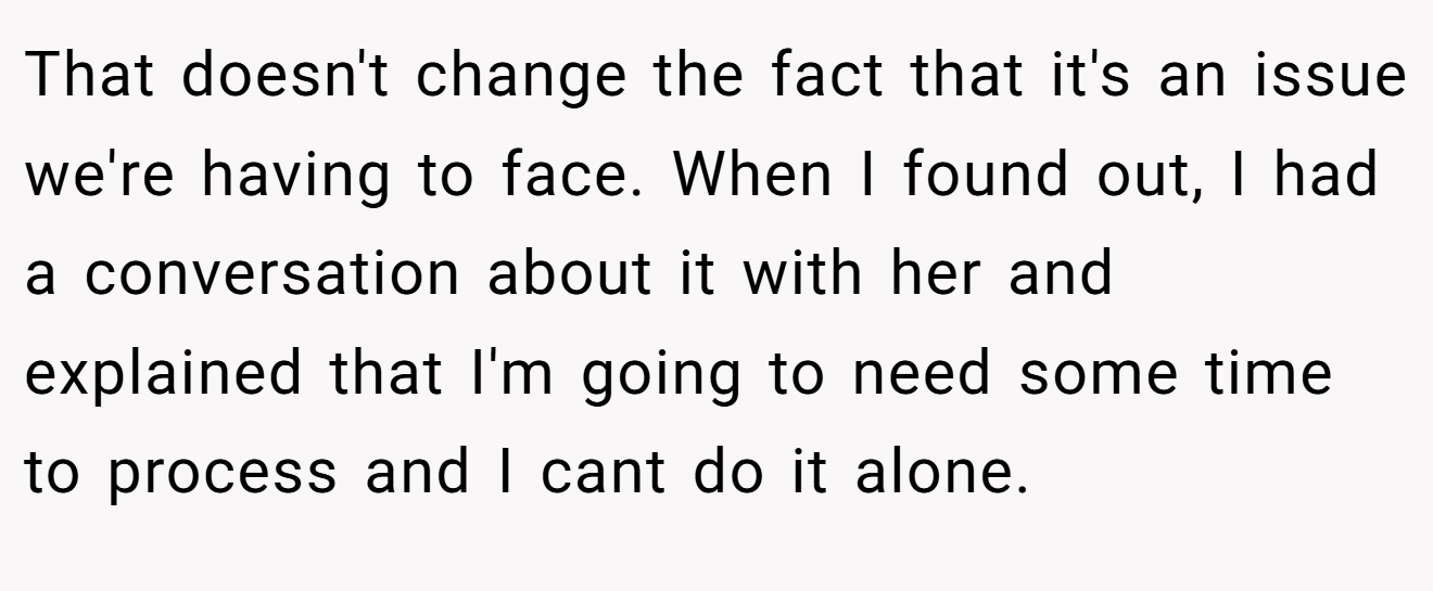 That doesn't change the fact that it's an issue we're having to face. When I found out, I had a conversation about it with her and explained that I'm going to need some time to process and I cant do it alone.