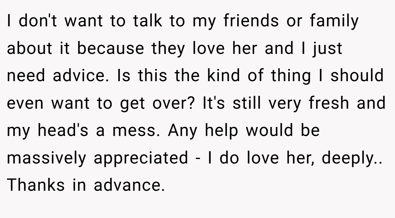 I don't want to talk to my friends or family about it because they love her and I just need advice. Is this the kind of thing I should even want to get over? It's still very fresh and my head's a mess. Any help would be massively appreciated - I do love her, deeply.. Thanks in advance.