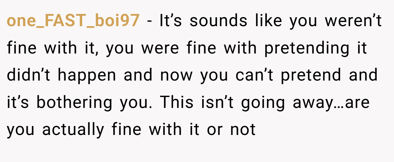 one_FAST_boi97 − It’s sounds like you weren’t fine with it, you were fine with pretending it didn’t happen and now you can’t pretend and it’s bothering you. This isn’t going away…are you actually fine with it or not